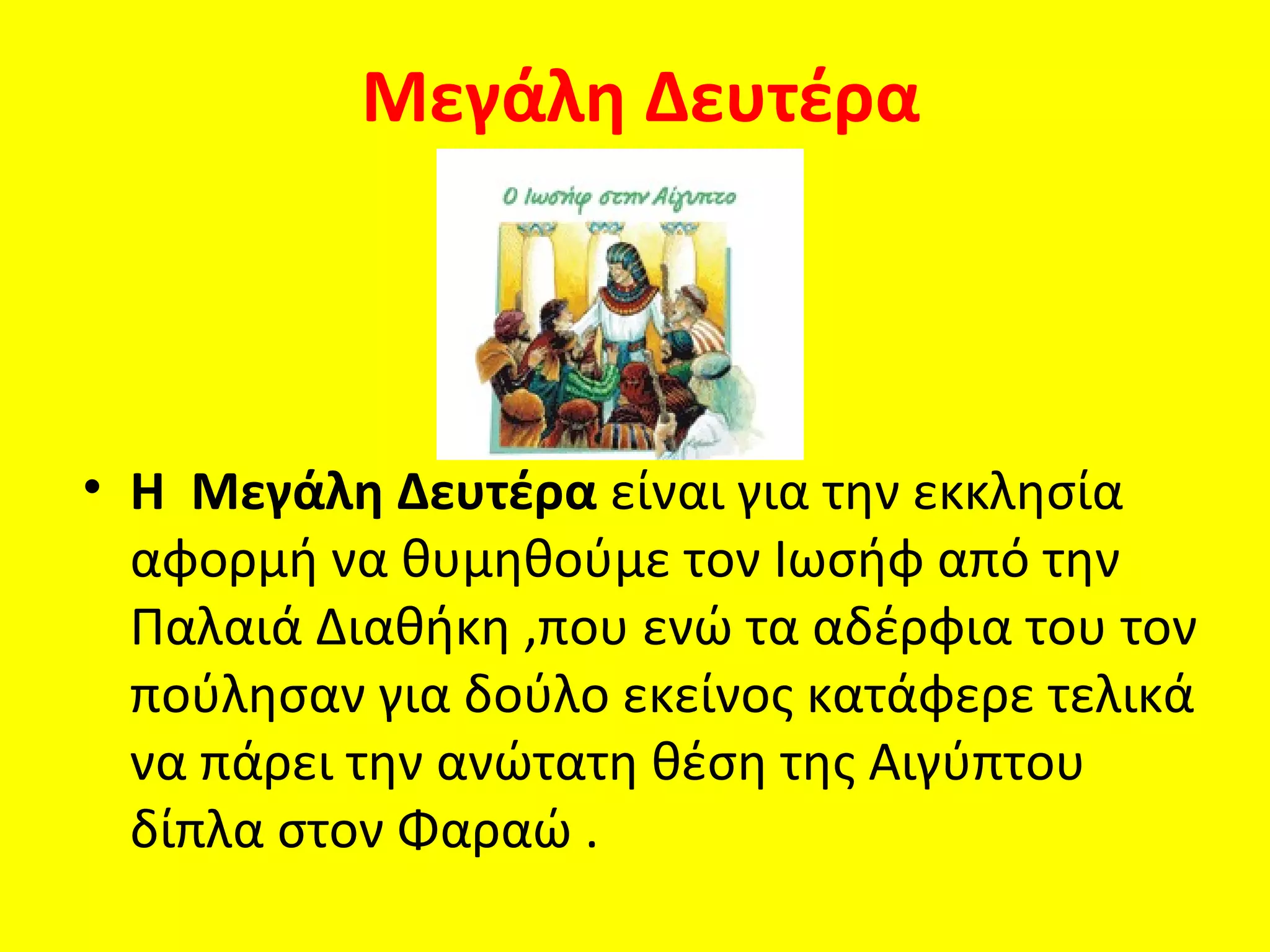 Μεγάλη Δευτέρα



• Η Μεγάλη Δευτέρα είναι για την εκκλησία
  αφορμή να θυμηθούμε τον Ιωσήφ από την
  Παλαιά Διαθήκη ,που ενώ τα αδέρφια του τον
  πούλησαν για δούλο εκείνος κατάφερε τελικά
  να πάρει την ανώτατη θέση της Αιγύπτου
  δίπλα στον Φαραώ .
 