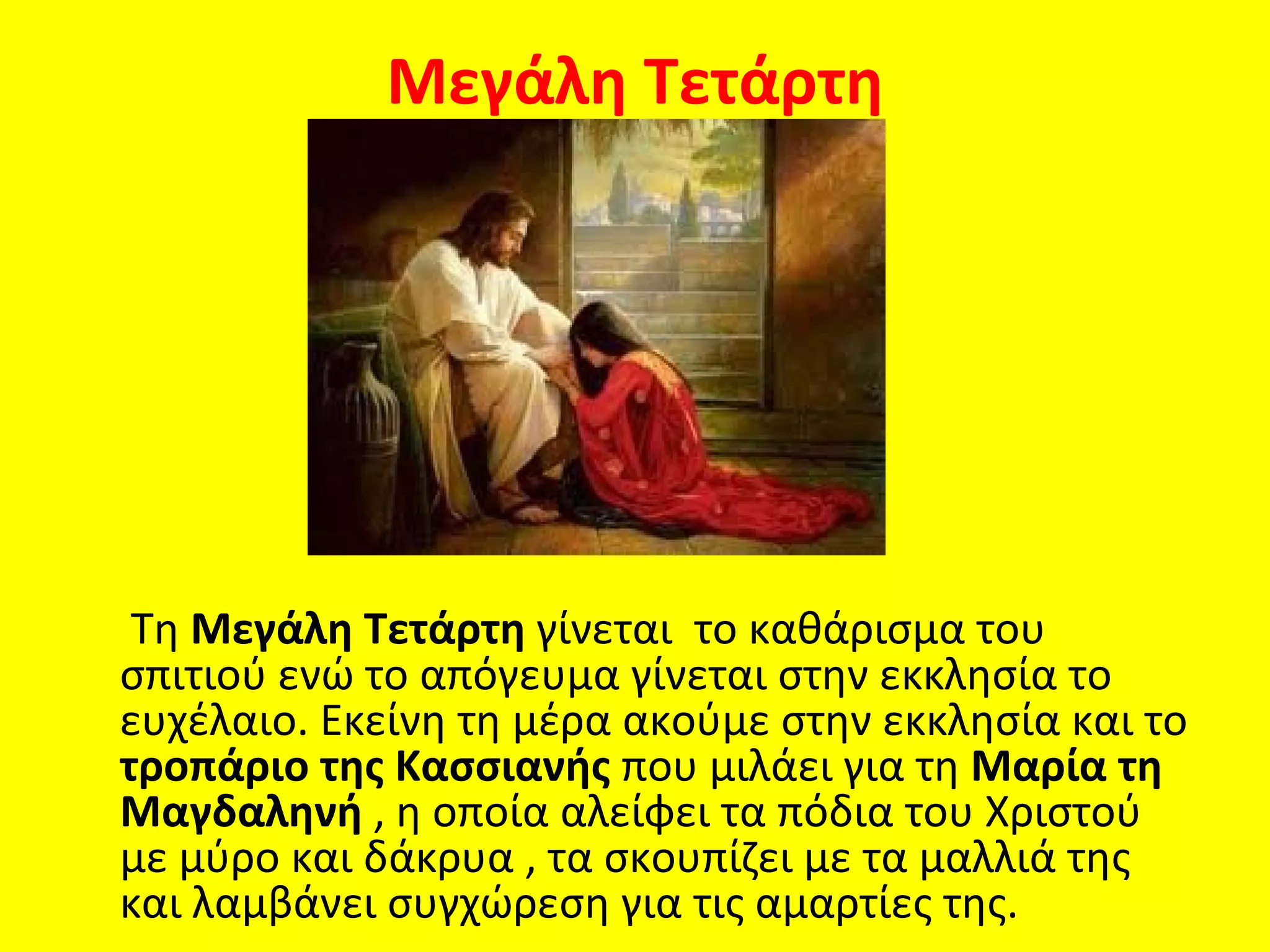 Μεγάλη Τετάρτη




 Τη Μεγάλη Τετάρτη γίνεται το καθάρισμα του
σπιτιού ενώ το απόγευμα γίνεται στην εκκλησία το
ευχέλαιο. Εκείνη τη μέρα ακούμε στην εκκλησία και το
τροπάριο της Κασσιανής που μιλάει για τη Μαρία τη
Μαγδαληνή , η οποία αλείφει τα πόδια του Χριστού
με μύρο και δάκρυα , τα σκουπίζει με τα μαλλιά της
και λαμβάνει συγχώρεση για τις αμαρτίες της.
 