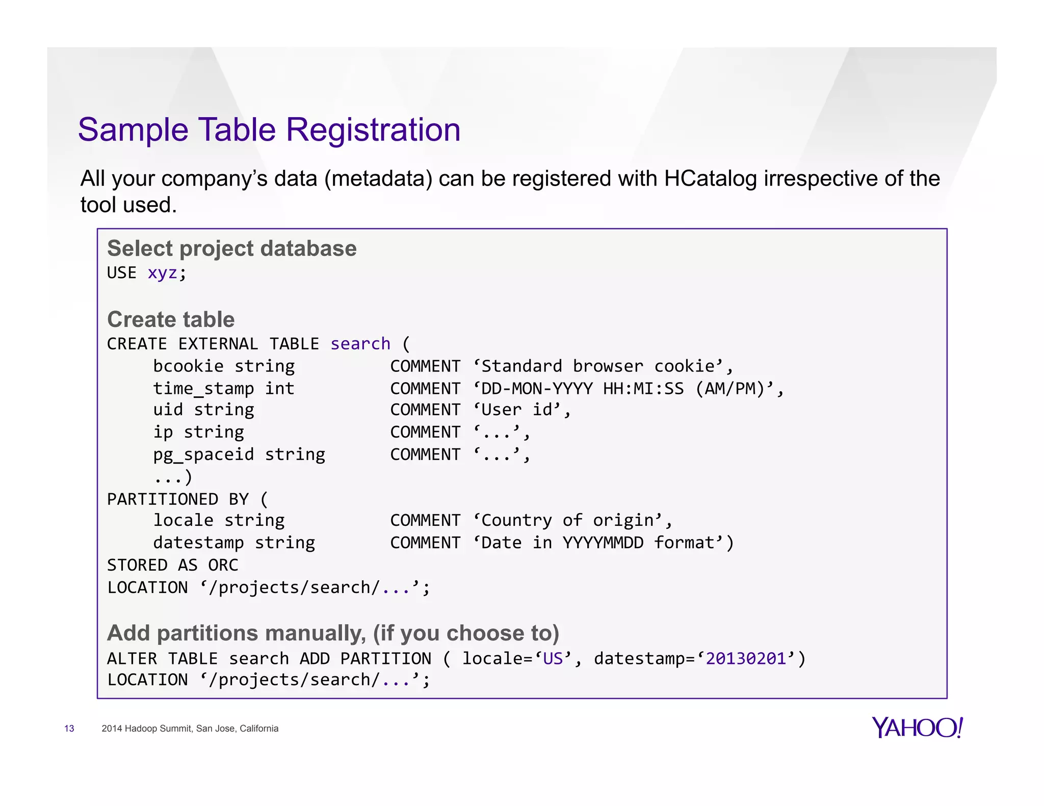 Sample Table Registration
13 2014 Hadoop Summit, San Jose, California
Select project database
USE	
  xyz;	
  	
  
Create table
CREATE	
  EXTERNAL	
  TABLE	
  search	
  (	
  
bcookie	
  string	
   	
  COMMENT	
  ‘Standard	
  browser	
  cookie’,	
  
time_stamp	
  int	
   	
  COMMENT	
  ‘DD-­‐MON-­‐YYYY	
  HH:MI:SS	
  (AM/PM)’,	
  
uid	
  string	
   	
   	
  COMMENT	
  ‘User	
  id’,	
  
ip	
  string 	
   	
  COMMENT	
  ‘...’,	
  	
  
pg_spaceid	
  string 	
  COMMENT	
  ‘...’,	
  	
  
...)	
  
PARTITIONED	
  BY	
  (	
  
locale	
  string	
  	
   	
  COMMENT	
  ‘Country	
  of	
  origin’,	
  	
  
datestamp	
  string 	
  COMMENT	
  ‘Date	
  in	
  YYYYMMDD	
  format’)	
  
STORED	
  AS	
  ORC	
  
LOCATION	
  ‘/projects/search/...’;	
  
Add partitions manually, (if you choose to)
ALTER	
  TABLE	
  search	
  ADD	
  PARTITION	
  (	
  locale=‘US’,	
  datestamp=‘20130201’)	
  	
  
LOCATION	
  ‘/projects/search/...’;	
  
All your company’s data (metadata) can be registered with HCatalog irrespective of the
tool used.
 