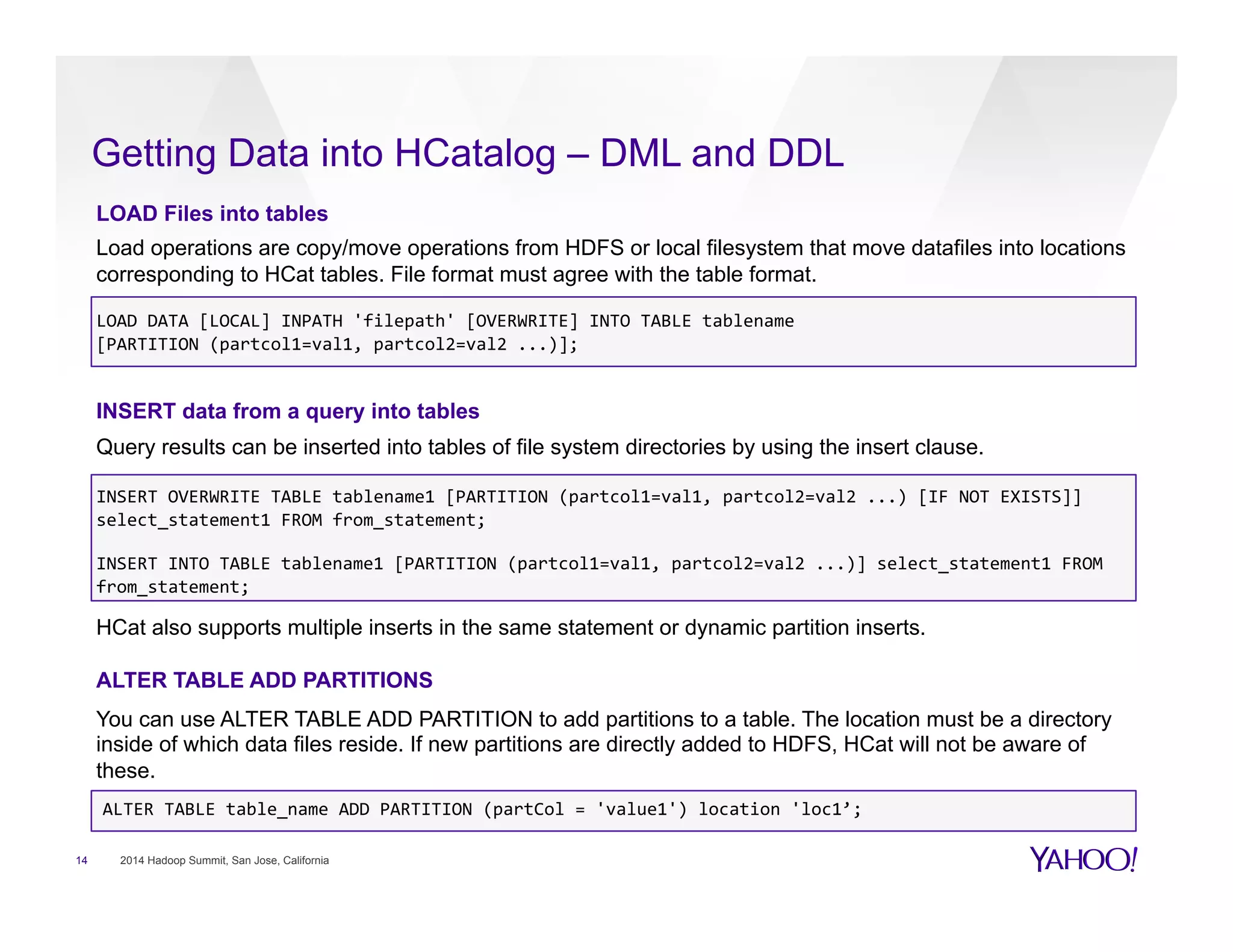 Getting Data into HCatalog – DML and DDL
14 2014 Hadoop Summit, San Jose, California
LOAD Files into tables
Load operations are copy/move operations from HDFS or local filesystem that move datafiles into locations
corresponding to HCat tables. File format must agree with the table format.
LOAD	
  DATA	
  [LOCAL]	
  INPATH	
  'filepath'	
  [OVERWRITE]	
  INTO	
  TABLE	
  tablename	
  	
  
[PARTITION	
  (partcol1=val1,	
  partcol2=val2	
  ...)];	
  
INSERT data from a query into tables
Query results can be inserted into tables of file system directories by using the insert clause.
INSERT	
  OVERWRITE	
  TABLE	
  tablename1	
  [PARTITION	
  (partcol1=val1,	
  partcol2=val2	
  ...)	
  [IF	
  NOT	
  EXISTS]]	
  
select_statement1	
  FROM	
  from_statement;	
  
	
  
INSERT	
  INTO	
  TABLE	
  tablename1	
  [PARTITION	
  (partcol1=val1,	
  partcol2=val2	
  ...)]	
  select_statement1	
  FROM	
  
from_statement;	
  
HCat also supports multiple inserts in the same statement or dynamic partition inserts.
ALTER TABLE ADD PARTITIONS
You can use ALTER TABLE ADD PARTITION to add partitions to a table. The location must be a directory
inside of which data files reside. If new partitions are directly added to HDFS, HCat will not be aware of
these.
ALTER	
  TABLE	
  table_name	
  ADD	
  PARTITION	
  (partCol	
  =	
  'value1')	
  location	
  'loc1’;	
  
 