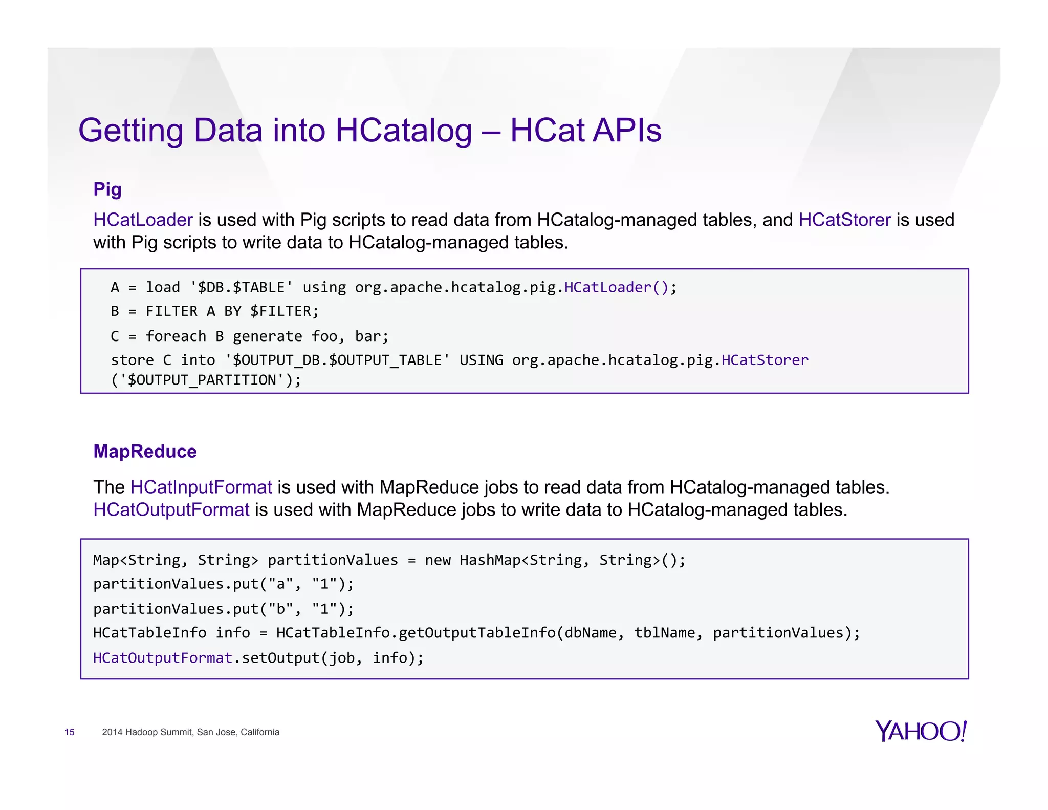 Getting Data into HCatalog – HCat APIs
15 2014 Hadoop Summit, San Jose, California
Pig
HCatLoader is used with Pig scripts to read data from HCatalog-managed tables, and HCatStorer is used
with Pig scripts to write data to HCatalog-managed tables.
	
  	
  A	
  =	
  load	
  '$DB.$TABLE'	
  using	
  org.apache.hcatalog.pig.HCatLoader();	
  
	
  	
  B	
  =	
  FILTER	
  A	
  BY	
  $FILTER;	
  
	
  	
  C	
  =	
  foreach	
  B	
  generate	
  foo,	
  bar;	
  
	
  	
  store	
  C	
  into	
  '$OUTPUT_DB.$OUTPUT_TABLE'	
  USING	
  org.apache.hcatalog.pig.HCatStorer	
  	
  	
  	
  	
  	
  	
  	
  	
  	
  	
  	
  	
  	
  	
  	
  	
  	
  	
  	
  	
  	
  	
  
('$OUTPUT_PARTITION');	
  
	
  
MapReduce
The HCatInputFormat is used with MapReduce jobs to read data from HCatalog-managed tables.
HCatOutputFormat is used with MapReduce jobs to write data to HCatalog-managed tables.
Map<String,	
  String>	
  partitionValues	
  =	
  new	
  HashMap<String,	
  String>();	
  
partitionValues.put("a",	
  "1");	
  
partitionValues.put("b",	
  "1");	
  
HCatTableInfo	
  info	
  =	
  HCatTableInfo.getOutputTableInfo(dbName,	
  tblName,	
  partitionValues);	
  
HCatOutputFormat.setOutput(job,	
  info);	
  
	
  
	
  
	
  
 