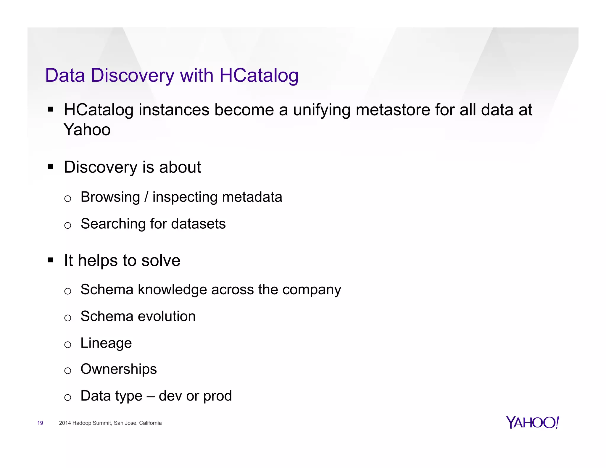 Data Discovery with HCatalog
19 2014 Hadoop Summit, San Jose, California
§  HCatalog instances become a unifying metastore for all data at
Yahoo
§  Discovery is about
o  Browsing / inspecting metadata
o  Searching for datasets
§  It helps to solve
o  Schema knowledge across the company
o  Schema evolution
o  Lineage
o  Ownerships
o  Data type – dev or prod
 