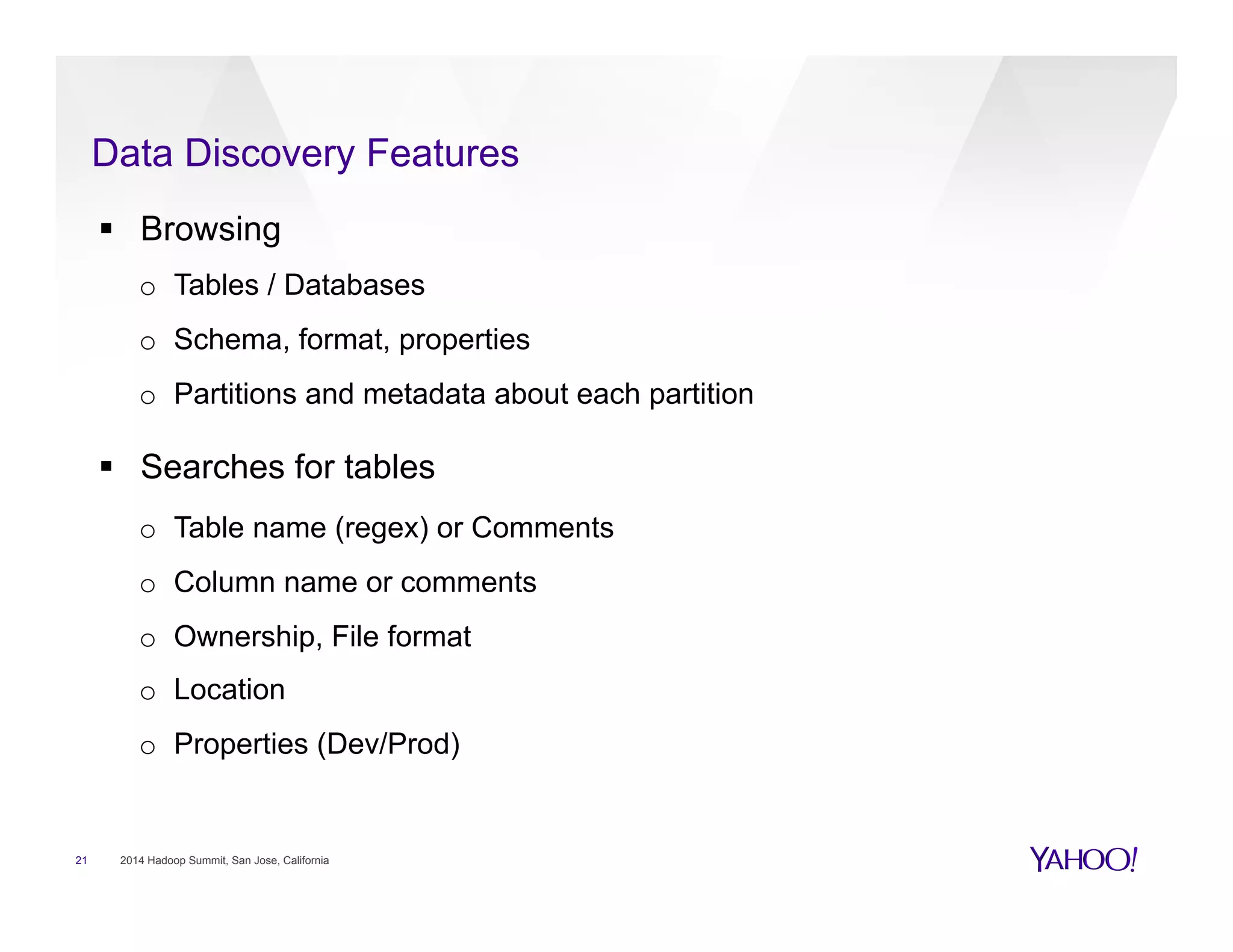 Data Discovery Features
21 2014 Hadoop Summit, San Jose, California
§  Browsing
o  Tables / Databases
o  Schema, format, properties
o  Partitions and metadata about each partition
§  Searches for tables
o  Table name (regex) or Comments
o  Column name or comments
o  Ownership, File format
o  Location
o  Properties (Dev/Prod)
 
