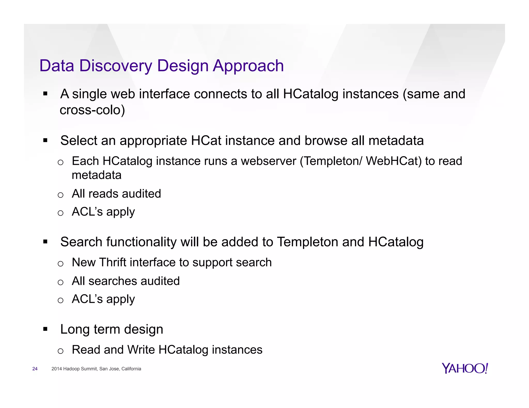 Data Discovery Design Approach
24 2014 Hadoop Summit, San Jose, California
§  A single web interface connects to all HCatalog instances (same and
cross-colo)
§  Select an appropriate HCat instance and browse all metadata
o  Each HCatalog instance runs a webserver (Templeton/ WebHCat) to read
metadata
o  All reads audited
o  ACL’s apply
§  Search functionality will be added to Templeton and HCatalog
o  New Thrift interface to support search
o  All searches audited
o  ACL’s apply
§  Long term design
o  Read and Write HCatalog instances
 