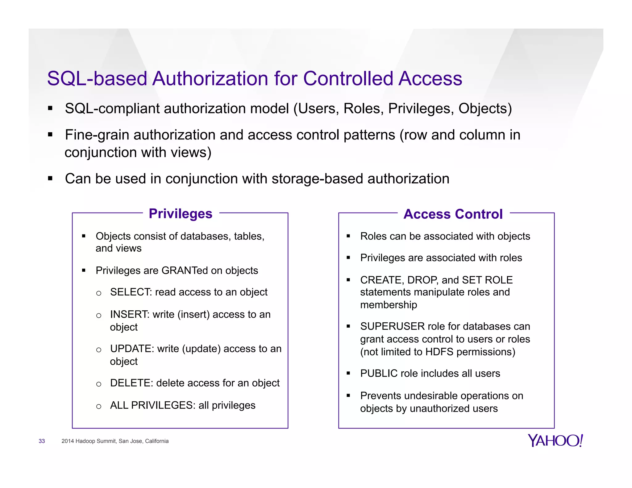 SQL-based Authorization for Controlled Access
33 2014 Hadoop Summit, San Jose, California
§  SQL-compliant authorization model (Users, Roles, Privileges, Objects)
§  Fine-grain authorization and access control patterns (row and column in
conjunction with views)
§  Can be used in conjunction with storage-based authorization
Privileges Access Control
§  Objects consist of databases, tables,
and views
§  Privileges are GRANTed on objects
o  SELECT: read access to an object
o  INSERT: write (insert) access to an
object
o  UPDATE: write (update) access to an
object
o  DELETE: delete access for an object
o  ALL PRIVILEGES: all privileges
§  Roles can be associated with objects
§  Privileges are associated with roles
§  CREATE, DROP, and SET ROLE
statements manipulate roles and
membership
§  SUPERUSER role for databases can
grant access control to users or roles
(not limited to HDFS permissions)
§  PUBLIC role includes all users
§  Prevents undesirable operations on
objects by unauthorized users
 