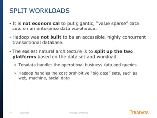 15 6/17/2014 Teradata Confidential
• It is not economical to put gigantic, “value sparse” data
sets on an enterprise data warehouse.
• Hadoop was not built to be an accessible, highly concurrent
transactional database.
• The easiest natural architecture is to split up the two
platforms based on the data set and workload.
> Teradata handles the operational business data and queries
> Hadoop handles the cost prohibitive “big data” sets, such as
web, machine, social data
SPLIT WORKLOADS
 