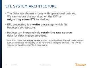 19 6/17/2014 Teradata Confidential
• The Data Warehouse is busy with operational queries.
We can reduce the workload on the DW by
migrating some ETL to Hadoop.
• ETL processing is a write once step, which fits
Hadoop's architecture.
• Hadoop can inexpensively retain the raw source
data for data lineage purposes.
*Note that there are many cases where this migration doesn't make sense,
such as when it's necessary to do referential integrity checks. The DW is
capable of handling its ETL if necessary.
ETL SYSTEM ARCHITECTURE
 