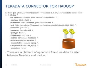 21 6/17/2014 Teradata Confidential
hadoop jar /home/jo845b/teradata-connector-1.0.10/lib/teradata-connector-
1.0.10.jar 
com.teradata.hadoop.tool.TeradataExportTool 
-libjars $LIB_JARS 
-classname com.teradata.jdbc.TeraDriver 
-url jdbc:teradata://terarps.ca.boeing.com/DATABASE=SQLH_TEST 
-username jo845b 
-password Teradata14 
-jobtype hcat 
-fileformat rcfile 
-method internal.fastload 
-sourcedatabase default 
-sourcetable ontime_sqoop 
-targettable ontime_sqoop 
-usexviews true
• There are a plethora of options to fine-tune data transfer
between Teradata and Hadoop
TERADATA CONNECTOR FOR HADOOP
 