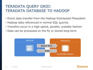 26 6/17/2014 Teradata Confidential
HADOOP TERADATA
PLATFORM FAMILY
Query Grid
Data
TERADATA QUERY GRID:
TERADATA DATABASE TO HADOOP
• Direct data transfer from the Hadoop Distributed Filesystem
• Hadoop data referenced in normal SQL queries
• Transfers occur in a high speed, parallel, scalable fashion
• Data can be processed on the fly or stored long-term
 