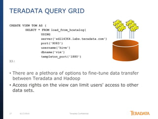 27 6/17/2014 Teradata Confidential
CREATE VIEW TOM AS (
SELECT * FROM load_from_hcatalog(
USING
server('sdll4364.labs.teradata.com')
port('9083')
username('hive')
dbname('vim')
templeton_port('1880')
));
• There are a plethora of options to fine-tune data transfer
between Teradata and Hadoop
• Access rights on the view can limit users' access to other
data sets.
TERADATA QUERY GRID
 