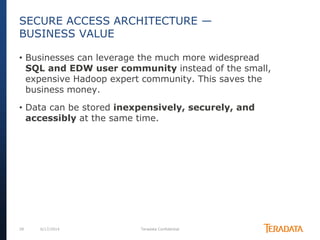 28 6/17/2014 Teradata Confidential
• Businesses can leverage the much more widespread
SQL and EDW user community instead of the small,
expensive Hadoop expert community. This saves the
business money.
• Data can be stored inexpensively, securely, and
accessibly at the same time.
SECURE ACCESS ARCHITECTURE —
BUSINESS VALUE
 