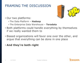 3 6/17/2014 Teradata Confidential
• Our two platforms:
> The Data Platform – Hadoop
> The Enterprise Data Warehouse – Teradata
• Both platforms could handle everything by themselves
if we really wanted them to
• Biased organizations will favor one over the other, and
argue that everything can be done in one place
• And they're both right
FRAMING THE DISCUSSION
 