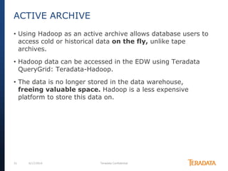 31 6/17/2014 Teradata Confidential
• Using Hadoop as an active archive allows database users to
access cold or historical data on the fly, unlike tape
archives.
• Hadoop data can be accessed in the EDW using Teradata
QueryGrid: Teradata-Hadoop.
• The data is no longer stored in the data warehouse,
freeing valuable space. Hadoop is a less expensive
platform to store this data on.
ACTIVE ARCHIVE
 