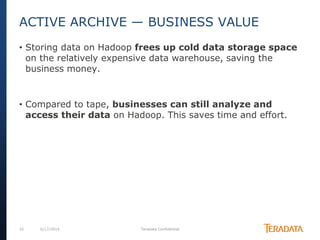 32 6/17/2014 Teradata Confidential
• Storing data on Hadoop frees up cold data storage space
on the relatively expensive data warehouse, saving the
business money.
• Compared to tape, businesses can still analyze and
access their data on Hadoop. This saves time and effort.
ACTIVE ARCHIVE — BUSINESS VALUE
 