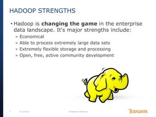 7 6/17/2014 Teradata Confidential
• Hadoop is changing the game in the enterprise
data landscape. It's major strengths include:
> Economical
> Able to process extremely large data sets
> Extremely flexible storage and processing
> Open, free, active community development
HADOOP STRENGTHS
 