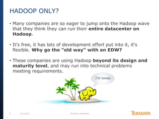 9 6/17/2014 Teradata Confidential
• Many companies are so eager to jump onto the Hadoop wave
that they think they can run their entire datacenter on
Hadoop.
• It's free, it has lots of development effort put into it, it's
flexible. Why go the “old way” with an EDW?
• These companies are using Hadoop beyond its design and
maturity level, and may run into technical problems
meeting requirements.
HADOOP ONLY?
I’m lonely
 