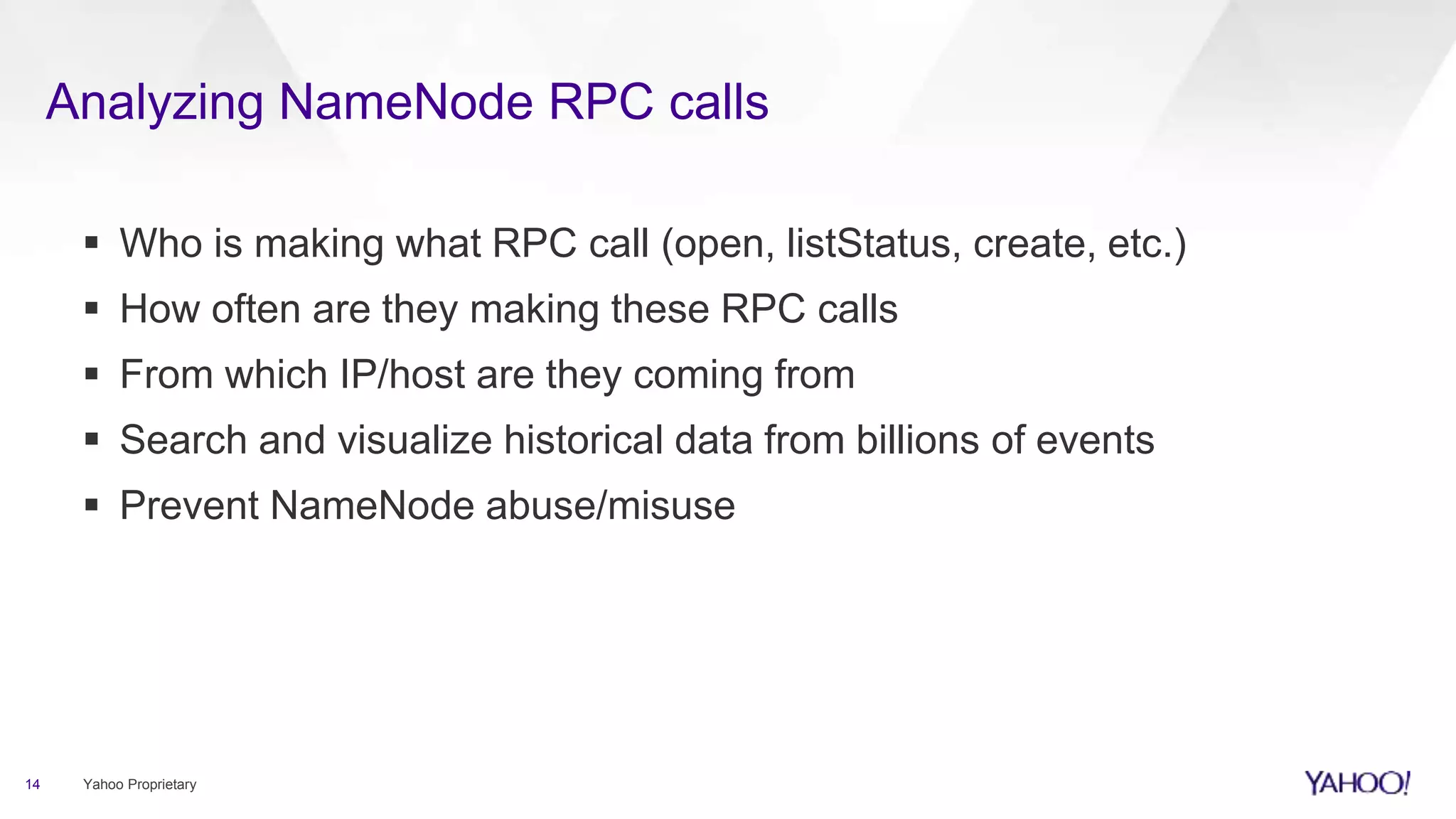 Analyzing NameNode RPC calls
14 Yahoo Proprietary
 Who is making what RPC call (open, listStatus, create, etc.)
 How often are they making these RPC calls
 From which IP/host are they coming from
 Search and visualize historical data from billions of events
 Prevent NameNode abuse/misuse
 