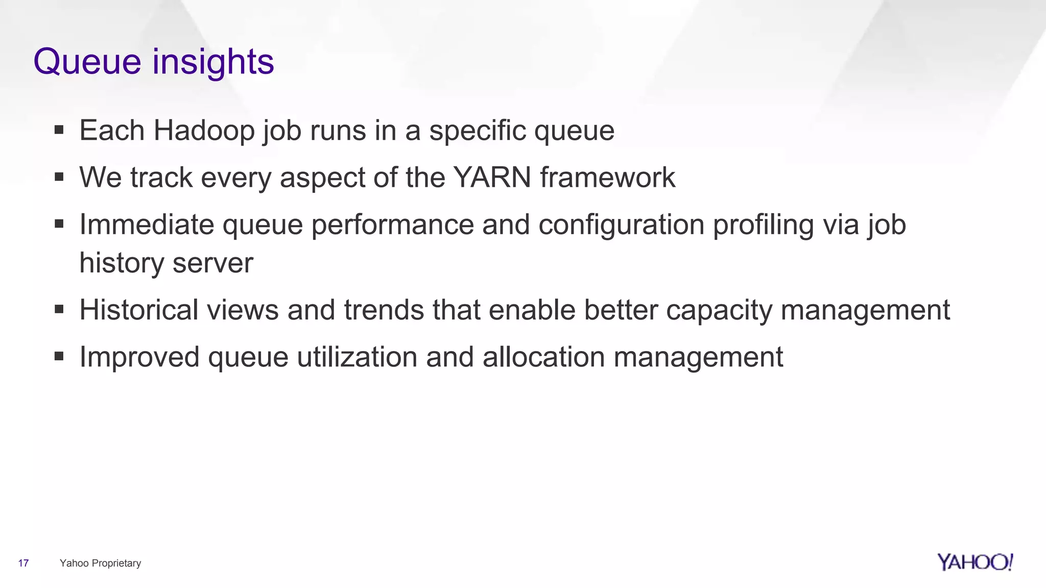 Queue insights
 Each Hadoop job runs in a specific queue
 We track every aspect of the YARN framework
 Immediate queue performance and configuration profiling via job
history server
 Historical views and trends that enable better capacity management
 Improved queue utilization and allocation management
17 Yahoo Proprietary
 