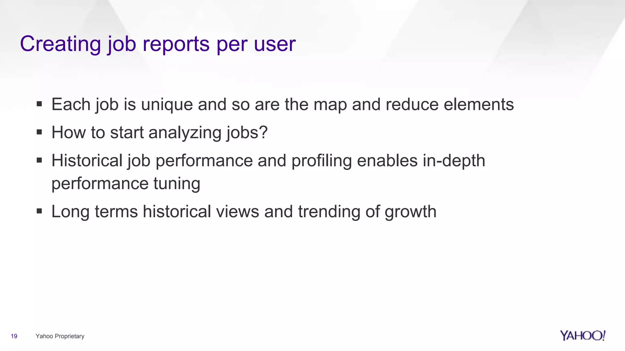 Creating job reports per user
19 Yahoo Proprietary
 Each job is unique and so are the map and reduce elements
 How to start analyzing jobs?
 Historical job performance and profiling enables in-depth
performance tuning
 Long terms historical views and trending of growth
 