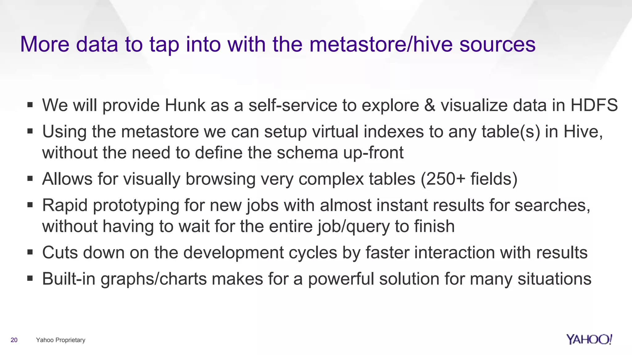 More data to tap into with the metastore/hive sources
20 Yahoo Proprietary
 We will provide Hunk as a self-service to explore & visualize data in HDFS
 Using the metastore we can setup virtual indexes to any table(s) in Hive,
without the need to define the schema up-front
 Allows for visually browsing very complex tables (250+ fields)
 Rapid prototyping for new jobs with almost instant results for searches,
without having to wait for the entire job/query to finish
 Cuts down on the development cycles by faster interaction with results
 Built-in graphs/charts makes for a powerful solution for many situations
 