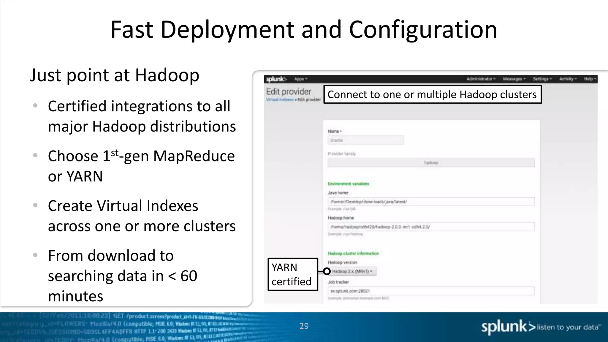 29
Fast Deployment and Configuration
Just point at Hadoop
• Certified integrations to all
major Hadoop distributions
• Choose 1st-gen MapReduce
or YARN
• Create Virtual Indexes
across one or more clusters
• From download to
searching data in < 60
minutes
Connect to one or multiple Hadoop clusters
YARN
certified
 