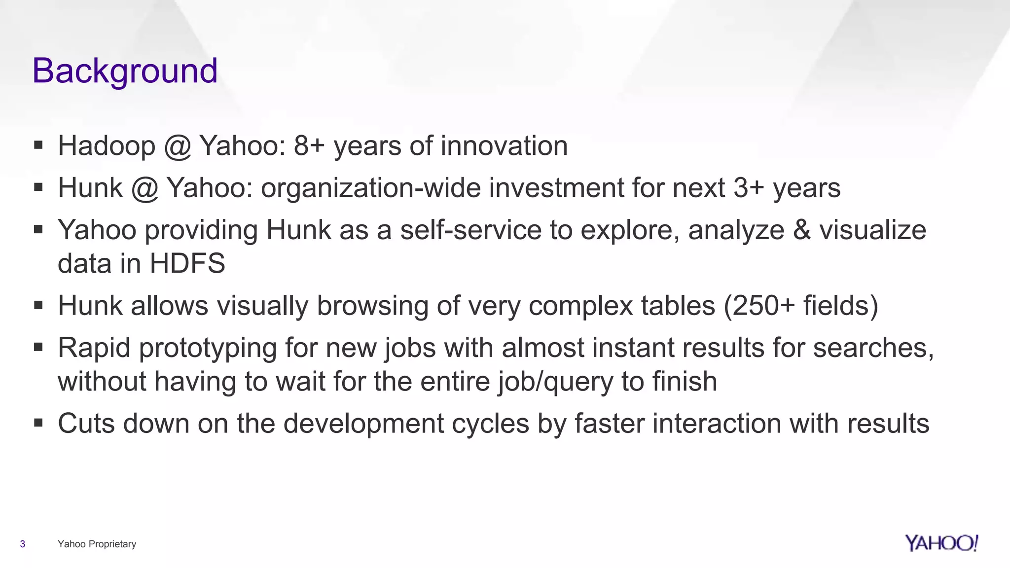 Background
3 Yahoo Proprietary
 Hadoop @ Yahoo: 8+ years of innovation
 Hunk @ Yahoo: organization-wide investment for next 3+ years
 Yahoo providing Hunk as a self-service to explore, analyze & visualize
data in HDFS
 Hunk allows visually browsing of very complex tables (250+ fields)
 Rapid prototyping for new jobs with almost instant results for searches,
without having to wait for the entire job/query to finish
 Cuts down on the development cycles by faster interaction with results
 