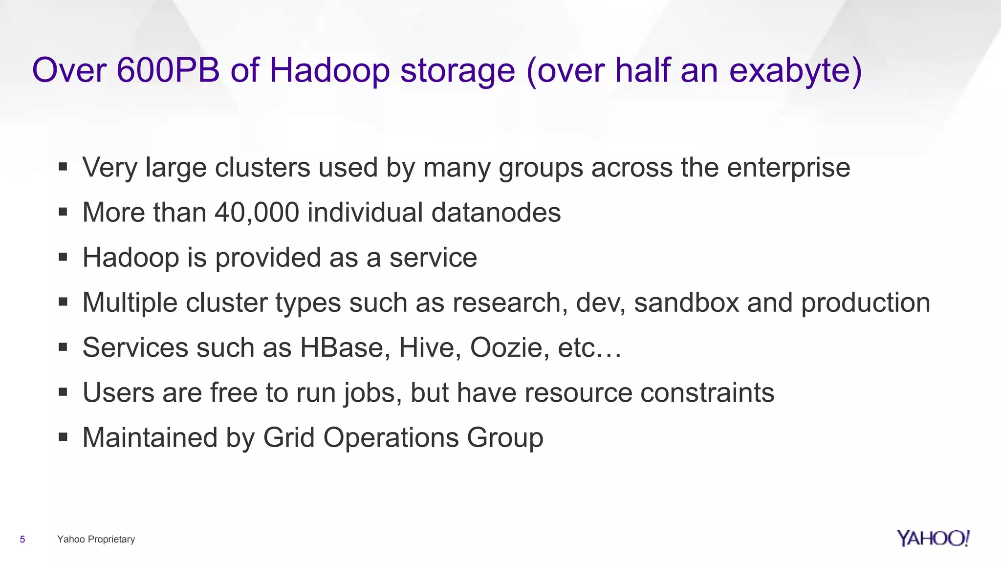 Over 600PB of Hadoop storage (over half an exabyte)
5 Yahoo Proprietary
 Very large clusters used by many groups across the enterprise
 More than 40,000 individual datanodes
 Hadoop is provided as a service
 Multiple cluster types such as research, dev, sandbox and production
 Services such as HBase, Hive, Oozie, etc…
 Users are free to run jobs, but have resource constraints
 Maintained by Grid Operations Group
 