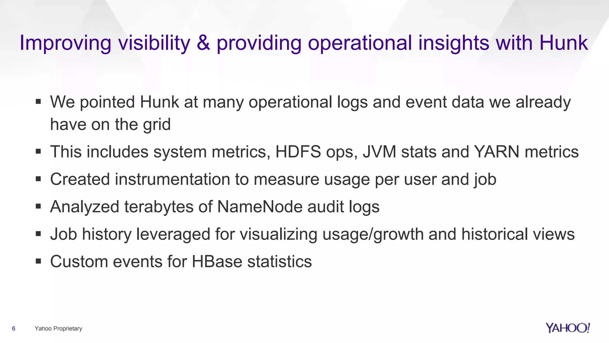 Improving visibility & providing operational insights with Hunk
 We pointed Hunk at many operational logs and event data we already
have on the grid
 This includes system metrics, HDFS ops, JVM stats and YARN metrics
 Created instrumentation to measure usage per user and job
 Analyzed terabytes of NameNode audit logs
 Job history leveraged for visualizing usage/growth and historical views
 Custom events for HBase statistics
6 Yahoo Proprietary
 