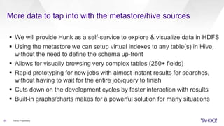 More data to tap into with the metastore/hive sources
20 Yahoo Proprietary
 We will provide Hunk as a self-service to explore & visualize data in HDFS
 Using the metastore we can setup virtual indexes to any table(s) in Hive,
without the need to define the schema up-front
 Allows for visually browsing very complex tables (250+ fields)
 Rapid prototyping for new jobs with almost instant results for searches,
without having to wait for the entire job/query to finish
 Cuts down on the development cycles by faster interaction with results
 Built-in graphs/charts makes for a powerful solution for many situations
 