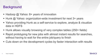 Background
3 Yahoo Proprietary
 Hadoop @ Yahoo: 8+ years of innovation
 Hunk @ Yahoo: organization-wide investment for next 3+ years
 Yahoo providing Hunk as a self-service to explore, analyze & visualize
data in HDFS
 Hunk allows visually browsing of very complex tables (250+ fields)
 Rapid prototyping for new jobs with almost instant results for searches,
without having to wait for the entire job/query to finish
 Cuts down on the development cycles by faster interaction with results
 
