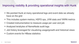 Improving visibility & providing operational insights with Hunk
 We pointed Hunk at many operational logs and event data we already
have on the grid
 This includes system metrics, HDFS ops, JVM stats and YARN metrics
 Created instrumentation to measure usage per user and job
 Analyzed terabytes of NameNode audit logs
 Job history leveraged for visualizing usage/growth and historical views
 Custom events for HBase statistics
6 Yahoo Proprietary
 