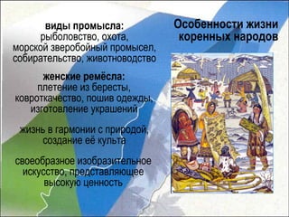 виды промысла:             Особенности жизни
     рыболовство, охота,          коренных народов
морской зверобойный промысел,
собирательство, животноводство
      женские ремёсла:
     плетение из бересты,
ковроткачество, пошив одежды,
   изготовление украшений
 жизнь в гармонии с природой,
      создание её культа
своеобразное изобразительное
  искусство, представляющее
       высокую ценность
 