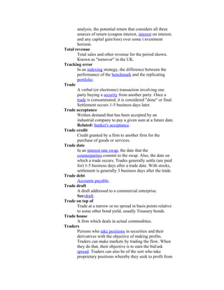 analysis, the potential return that considers all three
       sources of return (coupon interest, interest on interest,
       and any capital gain/loss) over some i nvestment
       horizon.
Total revenue
       Total sales and other revenue for the period shown.
       Known as "turnover" in the UK.
Tracking error
       In an indexing strategy, the difference between the
       performance of the benchmark and the replicating
       portfolio.
Trade
       A verbal (or electronic) transaction involving one
       party buying a security from another party. Once a
       trade is consummated, it is considered "done" or final.
       Settlement occurs 1-5 business days later.
Trade acceptance
       Written demand that has been accepted by an
       industrial company to pay a given sum at a future date.
       Related: banker's acceptance.
Trade credit
       Credit granted by a firm to another firm for the
       purchase of goods or services.
Trade date
       In an interest rate swap, the date that the
       counterparties commit to the swap. Also, the date on
       which a trade occurs. Trades generally settle (are paid
       for) 1-5 business days after a trade date. With stocks,
       settlement is generally 3 business days after the trade.
Trade debt
       Accounts payable.
Trade draft
       A draft addressed to a commercial enterprise.
       See:draft.
Trade on top of
       Trade at a narrow or no spread in basis points relative
       to some other bond yield, usually Treasury bonds.
Trade house
       A firm which deals in actual commodities.
Traders
       Persons who take positions in securities and their
       derivatives with the objective of making profits.
       Traders can make markets by trading the flow. When
       they do that, their objective is to earn the bid/ask
       spread. Traders can also be of the sort who take
       proprietary positions whereby they seek to profit from
 