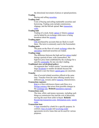 the directional movement of prices or spread positions.
Trading
       Buying and selling securities.
Trading costs
       Costs of buying and selling marketable securities and
       borrowing. Trading costs include commissions,
       slippage, and the bid/ask spread. See: transaction
       costs.
Trading halt
       Trading of a stock, bond, option or futures contract
       can be halted by an exchange while news is being
       broadcast about the security.
Trading paper
       CDs purchased by accounts that are likely to resell
       them. The term is commonly used in the Euromarket.
Trading posts
       The posts on the floor of a stock exchange where the
       specialists stand and securities are traded.
Trading range
       The difference between the high and low prices traded
       during a period of time; with commodities, the
       high/low price limit established by the exchange for a
       specific commodity for any one day's trading.
Traditional view (of dividend policy)
       An argument that "within reason," investors prefer
       large dividends to smaller dividends because the
       dividend is sure but future capital gains are uncertain.
Tranche
       One of several related securities offered at the same
       time. Tranches from the same offering usually have
       different risk, reward, and/or maturity characteristics.
Transaction exposure
       Risk to a firm with known future cash flows in a
       foreign currency that arises from possible changes in
       the exchange rate. Related:translation exposure.
Transactions costs
       The time, effort, and money necessary, including such
       things as commission fees and the cost of physically
       moving the asset from seller to buyer. Related:
       Round-trip transaction costs, Information costs, search
       costs.
Transaction loan
       A loan extended by a bank for a specific purpose. In
       contrast, lines of credit and revolving credit
       agreements involve loans that can be used for various
       purposes.
 