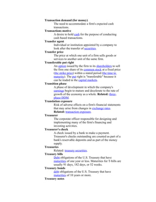 Transaction demand (for money)
       The need to accommodate a firm's expected cash
       transactions.
Transactions motive
       A desire to hold cash for the purpose of conducting
       cash based transactions.
Transfer agent
       Individual or institution appointed by a company to
       look after the transfer of securities.
Transfer price
       The price at which one unit of a firm sells goods or
       services to another unit of the same firm.
Transferable put right
       An option issued by the firm to its shareholders to sell
       the firm one share of its common stock at a fixed price
       (the strike price) within a stated period (the time to
       maturity). The put right is "transferable" because it
       can be traded in the capital markets.
Transition phase
       A phase of development in which the company's
       earnings begin to mature and decelerate to the rate of
       growth of the economy as a whole. Related: three-
       phase DDM.
Translation exposure
       Risk of adverse effects on a firm's financial statements
       that may arise from changes in exchange rates.
       Related: transaction exposure.
Treasurer
       The corporate officer responsible for designing and
       implementing many of the firm's financing and
       investing activities.
Treasurer's check
       A check issued by a bank to make a payment.
       Treasurer's checks outstanding are counted as part of a
       bank's reservable depostits and as part of the money
       supply.
Treasuries
       Related: treasury securities.
Treasury bills
       Debt obligations of the U.S. Treasury that have
       maturities of one year or less. Maturities for T-bills are
       usually 91 days, 182 days, or 52 weeks.
Treasury bonds
       debt obligations of the U.S. Treasury that have
       maturities of 10 years or more.
Treasury notes
 