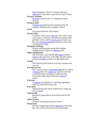Debt obligations of the U.S. Treasury that have
       maturities of more than 2 years but less than 10 years.
Treasury securities
       Securities issued by the U.S. Department of the
       Treasury.
Treasury stock
       Common stock that has been repurchased by the
       company and held in the company's treasury.
Trend
       The general direction of the market.
Treynor Index
       A measure of the excess return per unit of risk, where
       excess return is defined as the difference between the
       portfolio's return and the risk-free rate of return over
       the same evaluation period and where the unit of risk
       is the portfolio's beta.
Triangular arbitrage
       Striking offsetting deals among three markets
       simultaneously to obtain an arbitrage profit.
Triple witching hour
       The four times a year that the S&P futures contract
       expires at the same time as the S&P 100 index option
       contract and option contracts on individual stocks.
Trough
       The transition point between economic recession and
       recovery.
True interest cost
       For a security such as commercial paper that is sold on
       a discount basis, the coupon rate required to provide
       an identical return assuming a coupon-bearing
       instrument of like maturity that pays interest in
       arrears.
True lease
       A contract that qualifies as a valid lease agreement
       under the Internal Revenue code.
Trust deed
       Agreement between trustee and borrower setting out
       terms of bond.
Trust receipt
       Receipt for goods that are to be held in trust for the
       lender.
TT&L account
       Treasury tax and loan account at a bank.
Turnaround
       Securities bought and sold for settlement on the same
       day. Also, when a firm that has been performing
 