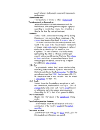 poorly changes its financial course and improves its
       performance.
Turnaround time
       Time available or needed to effect a turnaround.
Turnkey construction contract
       A type of construction contract under which the
       construction firm is obligated to complete a project
       according to prespecified criteria for a price that is
       fixed at the time the contract is signed.
Turnover
       Mutual Funds: A measure of trading activity during
       the previous year, expressed as a percentage of the
       average total assets of the fund. A turnover ratio of
       25% means that the value of trades represented one-
       fourth of the assets of the fund. Finance: The number
       of times a given asset, such as inventory, is replaced
       during the accounting period, usually a year.
       Corporate: The ratio of annual sales to net worth,
       representing the extent to which a company can
       growth without outside capital. Markets: The volume
       of shares traded as a percent of total shares listed
       during a specified period, usually a day or a year.
       Great Britain: total revenue.
12B-1 fees
       The percent of a mutual fund's assets used to defray
       marketing and distribution expenses. The amount of
       the fee is stated in the fund's prospectus. The SEC has
       recently proposed that 12B-1 fees in excess of 0.25%
       be classed as a load. A true " no load" fund has neither
       a sales charge nor 12b-1 fee.
12b-1 funds
       Mutual funds that do not charge an upfront or back-
       end commission, but instead take out up to 1.25% of
       average daily fund assets each year to cover the costs
       of selling and marketing shares, an arrangement
       allowed by the SEC's Rule 12b-I (passed in 1980).
Two-factor model
       Black's zero-beta version of the capital asset pricing
       model.
Two-fund separation theorem
       The theoretical result that all investors will hold a
       combination of the risk-free asset and the market
       portfolio.
Two-sided market
       A market in which both bid and asked prices, good for
       the standard unit of trading, are quoted.
 