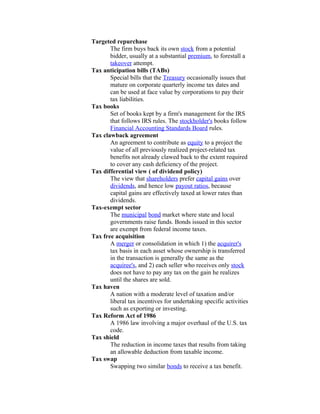 Targeted repurchase
       The firm buys back its own stock from a potential
       bidder, usually at a substantial premium, to forestall a
       takeover attempt.
Tax anticipation bills (TABs)
       Special bills that the Treasury occasionally issues that
       mature on corporate quarterly income tax dates and
       can be used at face value by corporations to pay their
       tax liabilities.
Tax books
       Set of books kept by a firm's management for the IRS
       that follows IRS rules. The stockholder's books follow
       Financial Accounting Standards Board rules.
Tax clawback agreement
       An agreement to contribute as equity to a project the
       value of all previously realized project-related tax
       benefits not already clawed back to the extent required
       to cover any cash deficiency of the project.
Tax differential view ( of dividend policy)
       The view that shareholders prefer capital gains over
       dividends, and hence low payout ratios, because
       capital gains are effectively taxed at lower rates than
       dividends.
Tax-exempt sector
       The municipal bond market where state and local
       governments raise funds. Bonds issued in this sector
       are exempt from federal income taxes.
Tax free acquisition
       A merger or consolidation in which 1) the acquirer's
       tax basis in each asset whose ownership is transferred
       in the transaction is generally the same as the
       acquiree's, and 2) each seller who receives only stock
       does not have to pay any tax on the gain he realizes
       until the shares are sold.
Tax haven
       A nation with a moderate level of taxation and/or
       liberal tax incentives for undertaking specific activities
       such as exporting or investing.
Tax Reform Act of 1986
       A 1986 law involving a major overhaul of the U.S. tax
       code.
Tax shield
       The reduction in income taxes that results from taking
       an allowable deduction from taxable income.
Tax swap
       Swapping two similar bonds to receive a tax benefit.
 