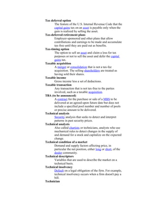 Tax deferral option
      The feature of the U.S. Internal Revenue Code that the
      capital gains tax on an asset is payable only when the
      gain is realized by selling the asset.
Tax-deferred retirement plans
      Employer-sponsored and other plans that allow
      contributions and earnings to be made and accumulate
      tax-free until they are paid out as benefits.
Tax-timing option
      The option to sell an asset and claim a loss for tax
      purposes or not to sell the asset and defer the capital
      gains tax.
Taxable acquisition
      A merger or consolidation that is not a tax-fee
      acquisition. The selling shareholders are treated as
      having sold their shares.
Taxable income
      Gross income less a set of deductions.
Taxable transaction
      Any transaction that is not tax-free to the parties
      involved, such as a taxable acquisition.
TBA (to be announced)
      A contract for the purchase or sale of a MBS to be
      delivered at an agreed-upon future date but does not
      include a specified pool number and number of pools
      or precise amount to be delivered.
Technical analysis
      Security analysis that seeks to detect and interpret
      patterns in past security prices.
Technical analysts
      Also called chartists or technicians, analysts who use
      mechanical rules to detect changes in the supply of
      and demand for a stock and capitalize on the expected
      change.
Technical condition of a market
      Demand and supply factors affecting price, in
      particular the net position, either long or short, of the
      dealer community.
Technical descriptors
      Variables that are used to describe the market on a
      technical basis.
Technical insolvency
      Default on a legal obligation of the firm. For example,
      technical insolvency occurs when a firm doesn't pay a
      bill.
Technician
 