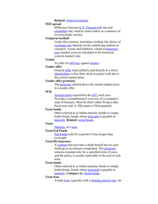 Related: technical analysts
TED spread
      Difference between U.S. Treasury bill rate and
      eurodollar rate; used by some traders as a measure of
      investor/trader anxiety.
Temporal method
      Under this currency translation method, the choice of
      exchange rate depends on the underlying method of
      valuation. Assets and liabilities valued at historical
      cost (market cost) are translated at the historical
      (current market) rate.
Tender
      To offer for delivery against futures.
Tender offer
      General offer made publicly and directly to a firm's
      shareholders to buy their stock at a price well above
      the current market price.
Tender offer premium
      The premium offered above the current market price
      in a tender offer.
10-K
      Annual report required by the SEC each year.
      Provides a comprehensive overview of a company's
      state of business. Must be filed within 90 days after
      fiscal year end. A 10Q report is filed quarterly.
Term bonds
      Often referred to as bullet-maturity bonds or simply
      bullet bonds, bonds whose principal is payable at
      maturity. Related: serial bonds
Tenor
      Maturity of a loan.
Term Fed Funds
      Fed Funds sold for a period of time longer than
      overnight.
Term life insurance
      A contract that provides a death benefit but no cash
      build-up or investment component. The premium
      remains constant only for a specified term of years,
      and the policy is usually renewable at the end of each
      term.
Term bonds
      Often referred to as bullet-maturity bonds or simply
      bullet bonds, bonds whose principal is payable at
      maturity. Compare to: Serial bonds.
Term loan
      A bank loan, typically with a floating interest rate, for
 