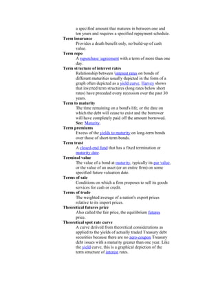a specified amount that matures in between one and
      ten years and requires a specified repayment schedule.
Term insurance
      Provides a death benefit only, no build-up of cash
      value.
Term repo
      A repurchase agreement with a term of more than one
      day.
Term structure of interest rates
      Relationship between interest rates on bonds of
      different maturities usually depicted in the form of a
      graph often depicted as a yield curve. Harvey shows
      that inverted term structures (long rates below short
      rates) have preceded every recession over the past 30
      years.
Term to maturity
      The time remaining on a bond's life, or the date on
      which the debt will cease to exist and the borrower
      will have completely paid off the amount borrowed.
      See: Maturity.
Term premiums
      Excess of the yields to maturity on long-term bonds
      over those of short-term bonds.
Term trust
      A closed-end fund that has a fixed termination or
      maturity date.
Terminal value
      The value of a bond at maturity, typically its par value,
      or the value of an asset (or an entire firm) on some
      specified future valuation date.
Terms of sale
      Conditions on which a firm proposes to sell its goods
      services for cash or credit.
Terms of trade
      The weighted average of a nation's export prices
      relative to its import prices.
Theoretical futures price
      Also called the fair price, the equilibrium futures
      price.
Theoretical spot rate curve
      A curve derived from theoretical considerations as
      applied to the yields of actually traded Treasury debt
      securities because there are no zero-coupon Treasury
      debt issues with a maturity greater than one year. Like
      the yield curve, this is a graphical depiction of the
      term structure of interest rates.
 