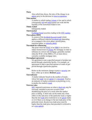 Theta
       Also called time decay, the ratio of the change in an
       option price to the decrease in time to expiration.
Thin market
       A market in which trading volume is low and in which
       consequently bid and asked quotes are wide and the
       liquidity of the instrument traded is low.
Thinly traded
       Infrequently traded.
Third market
       Exchange-listed securities trading in the OTC market.
Three-phase DDM
       A version of the dividend discount model which
       applies a different expected dividend rate depending
       on a company's life-cycle phase, growth phase,
       transition phase, or maturity phase.
Threshold for refinancing
       The point when the WAC of an MBS is at a level to
       induce homeowners to prepay the mortgage in order to
       refinance to a lower-rate mortgage, generally reached
       when the WAC of the MBS is 2% or more above
       currently available mortgage rates.
Throughput agreement
       An agreement to put a specified amount of product per
       period through a particular facility. For example, an
       agreement to ship a specified amount of crude oil per
       period through a particular pipeline.
Tick
       Refers to the minimum change in price a security can
       have, either up or down. Related: point.
Tick indicator
       A market indicator based on the number of stocks
       whose last trade was an uptick or a downtick. Used as
       an indicator of market sentiment or psychology to try
       to predict the market's trend.
Tick-test rules
       SEC-imposed restrictions on when a short sale may be
       executed, intended to prevent investors from
       destabilizing the price of a stock when the market
       price is falling. A short sale can be made only when
       either (1) the sale price of the particular stock is higher
       than the last trade price (referred to as an uptick trade)
       or (2) if there is no change in the last trade price of the
       particular stock, the previous trade price must be
       higher than the trade price that preceded it (referred to
       as a zero uptick).
 