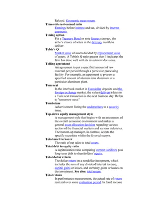 Related: Geometric mean return.
Times-interest-earned ratio
       Earnings before interest and tax, divided by interest
       payments.
Timing option
       For a Treasury Bond or note futures contract, the
       seller's choice of when in the delivery month to
       deliver.
Tobin's Q
       Market value of assets divided by replacement value
       of assets. A Tobin's Q ratio greater than 1 indicates the
       firm has done well with its investment decisions.
Tolling agreement
       An agreement to put a specified amount of raw
       material per period through a particular processing
       facility. For example, an agreement to process a
       specified amount of alumina into aluminum at a
       particular aluminum plant.
Tom next
       In the interbank market in Eurodollar deposits and the
       foreign exchange market, the value (delivery) date on
       a Tom next transaction is the next business day. Refers
       to "tomorrow next."
Tombstone
       Advertisement listing the underwriters to a security
       issue.
Top-down equity management style
       A management style that begins with an assessment of
       the overall economic environment and makes a
       general asset allocation decision regarding various
       sectors of the financial markets and various industries.
       The bottom-up manager, in contrast, selects the
       specific securities within the favored sectors.
Total asset turnover
       The ratio of net sales to total assets.
Total debt to equity ratio
       A capitalization ratio comparing current liabilities plus
       long-term debt to shareholders' equity.
Total dollar return
       The dollar return on a nondollar investment, which
       includes the sum of any dividend/interest income,
       capital gains or losses, and currency gains or losses on
       the investment. See also: total return.
Total return
       In performance measurement, the actual rate of return
       realized over some evaluation period. In fixed income
 