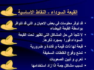 القبعة السوداء  -  النقاط الاساسية   قد توفر معلومات في بعض الاحيان و التي قد تتوافر  بواسطة القبعة البيضاء  لا تلجأ الى حل المشاكل التي تظهر تحت القبعة السوداء فورا  بمجرد ذكرها .  قبعة لها ذات قيمة و فائدة و ضرورية  تمنع وقوع الغلطات السخيفة  تعري و تبين الصعوبات  تسبب مشاكل جمة اذا زاد استخدامها   