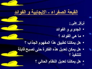 القبعة الصفراء  -  الايجابية و الفوائد تركز على  :   الجدوى و الفوائد  ما هي الفوائد ؟  هل يمكننا تطبيق هذا المفهوم الجذاب ؟  هل يمكن تعديل هذه الفكرة حتى تصبح قابلة للتنفيذ ؟  هل يمكننا تعديل النظام الحالي ؟   