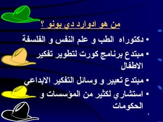 من هو ادوارد دي بونو ؟   دكتوراه  الطب و علم النفس و الفلسفة  مبتدع برنامج كورت لتطوير تفكير الاطفال  مبتدع تعبير و وسائل التفكير الابداعي  استشاري لكثير من المؤسسات و الحكومات   