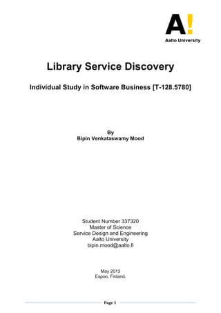 Page 1 
Library Service Discovery 
Individual Study in Software Business [T-128.5780] 
By 
Bipin Venkataswamy Mood 
Student Number 337320 
Master of Science 
Service Design and Engineering 
Aalto University 
bipin.mood@aalto.fi 
May 2013 
Espoo, Finland. 
 