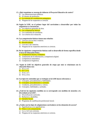 17) ¿Qué organismo se encarga de elaborar el Proyecto Educativo de centro?
   a)   Las administraciones públicas.
   b)   El claustro de profesores.
   c)   La comisión de coordinación pedagógica.
   d)   Ninguna de las respuestas es correcta.

18) Según la LOE, en el primer lugar del currículum a desarrollar por todas las
   asignaturas se encuentran:
   a) Los objetivos generales de área.
   b) Las competencias básicas.
   c) Los contenidos de enseñanza.
   d) Los criterios de evaluación.

19) Las competencias básicas tienen una relación:
   a)   Unívoca con un área o materia.
   b)   Pluridisciplinar.
   c)   Con una o dos materias.
   d)   Ninguna de las respuestas anteriores es correcta.

20) De las siguientes competencias básicas cuál se desarrolla de forma específica desde
   el área de Educación Física.
   a) Competencia Social y ciudadana.
   b) Tratamiento de la información y competencia digital.
   c) Competencia matemática.
   d) Competencia lingüística.

21) Según la LOE los objetivos generales de etapa que más se relacionan con la
   educación física son:
   a) El a y el f.
   b) El l y el k.
   c) El m y el l.
   d) El k y el m.

22) Los tipos de contenidos que se trabajan en la LOE hacen referencia a:
   a)   Conceptos, procedimientos y habilidades.
   b)   Conceptos, procedimientos y actitudes.
   c)   Conductas, procedimientos y valores.
   d)   Conceptos, habilidades y actitudes.

23) ¿Cuál de las siguientes medidas no se corresponde con medidas de atención a la
   diversidad en la LOE?.
   a) Diversificación curricular.
   b) Refuerzos y desdobles.
   c) Garantía Social.
   d) Programas de cualificación profesional inicial.

24) ¿Cuáles son los tipos de adaptaciones curriculares en los elementos de acceso?
   a)   Significativas y no significativas.
   b)   Físico y a la comunicación.
   c)   La a y la b son correctas.
   d)   Ninguna de las respuestas anteriores es correcta.
 