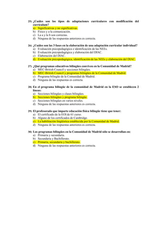 25) ¿Cuáles son los tipos de adaptaciones curriculares con modificación del
   currículum?
   a) Significativas y no significativas.
   b) Físico y a la comunicación.
   c) La a y la b son correctas.
   d) Ninguna de las respuestas anteriores es correcta.

26) ¿Cuáles son las 3 fases en la elaboración de una adaptación curricular individual?
   a)   Evaluación psicopedagógica e identificación de las NEEs.
   b)   Evaluación psicopedagógica y elaboración del DIAC.
   c)   Elaboración del DIAC.
   d)   Evaluación psicopedagógica, identificación de las NEEs y elaboración del DIAC.

27) ¿Qué programas educativos bilingües conviven en la Comunidad de Madrid?
   a)   MEC-British Council y secciones bilingües.
   b)   MEC-British Council y programas bilingües de la Comunidad de Madrid.
   c)   Programa bilingüe de la Comunidad de Madrid.
   d)   Ninguna de las respuestas es correcta.

28) En el programa bilingüe de la comunidad de Madrid en la ESO se establecen 2
   líneas:
   a) Secciones bilingües y clases bilingües.
   b) Secciones bilingües y programa bilingüe.
   c) Secciones bilingües en varios niveles.
   d) Ninguna de las respuestas anteriores es correcta.

29) El profesorado que imparte educación física bilingüe tiene que tener:
   a)   El certificado de la EOI de 61 curso.
   b)   Alguno de los certificados de Cambridge.
   c)   La habilitación lingüística establecida por la Comunidad de Madrid.
   d)   Ninguna de las respuestas anteriores es correcta.

30) Los programas bilingües en la Comunidad de Madrid sólo se desarrollan en:
   a)   Primaria y secundaria.
   b)   Secundaria y Bachillerato.
   c)   Primaria, secundaria y bachillerato.
   d)   Ninguna de las respuestas anteriores es correcta.
 