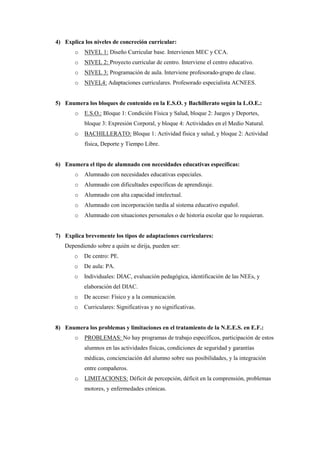 4) Explica los niveles de concreción curricular:
       o   NIVEL 1: Diseño Curricular base. Intervienen MEC y CCA.
       o   NIVEL 2: Proyecto curricular de centro. Interviene el centro educativo.
       o   NIVEL 3: Programación de aula. Interviene profesorado-grupo de clase.
       o   NIVEL4: Adaptaciones curriculares. Profesorado especialista ACNEES.


5) Enumera los bloques de contenido en la E.S.O. y Bachillerato según la L.O.E.:
       o   E.S.O.: Bloque 1: Condición Física y Salud, bloque 2: Juegos y Deportes,
           bloque 3: Expresión Corporal, y bloque 4: Actividades en el Medio Natural.
       o   BACHILLERATO: Bloque 1: Actividad física y salud, y bloque 2: Actividad
           física, Deporte y Tiempo Libre.


6) Enumera el tipo de alumnado con necesidades educativas específicas:
       o   Alumnado con necesidades educativas especiales.
       o   Alumnado con dificultades específicas de aprendizaje.
       o   Alumnado con alta capacidad intelectual.
       o   Alumnado con incorporación tardía al sistema educativo español.
       o   Alumnado con situaciones personales o de historia escolar que lo requieran.


7) Explica brevemente los tipos de adaptaciones curriculares:
   Dependiendo sobre a quién se dirija, pueden ser:
       o   De centro: PE.
       o   De aula: PA.
       o   Individuales: DIAC, evaluación pedagógica, identificación de las NEEs, y
           elaboración del DIAC.
       o   De acceso: Físico y a la comunicación.
       o   Curriculares: Significativas y no significativas.


8) Enumera los problemas y limitaciones en el tratamiento de la N.E.E.S. en E.F.:
       o   PROBLEMAS: No hay programas de trabajo específicos, participación de estos
           alumnos en las actividades físicas, condiciones de seguridad y garantías
           médicas, concienciación del alumno sobre sus posibilidades, y la integración
           entre compañeros.
       o   LIMITACIONES: Déficit de percepción, déficit en la comprensión, problemas
           motores, y enfermedades crónicas.
 